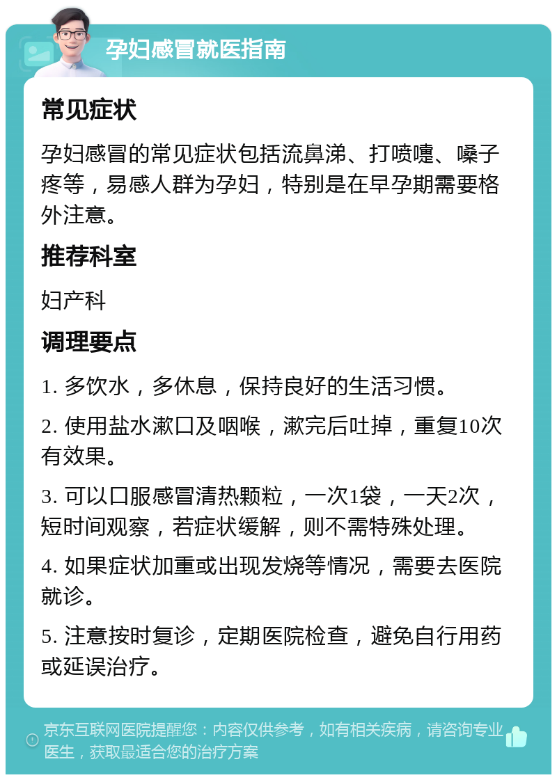 孕妇感冒就医指南 常见症状 孕妇感冒的常见症状包括流鼻涕、打喷嚏、嗓子疼等，易感人群为孕妇，特别是在早孕期需要格外注意。 推荐科室 妇产科 调理要点 1. 多饮水，多休息，保持良好的生活习惯。 2. 使用盐水漱口及咽喉，漱完后吐掉，重复10次有效果。 3. 可以口服感冒清热颗粒，一次1袋，一天2次，短时间观察，若症状缓解，则不需特殊处理。 4. 如果症状加重或出现发烧等情况，需要去医院就诊。 5. 注意按时复诊，定期医院检查，避免自行用药或延误治疗。