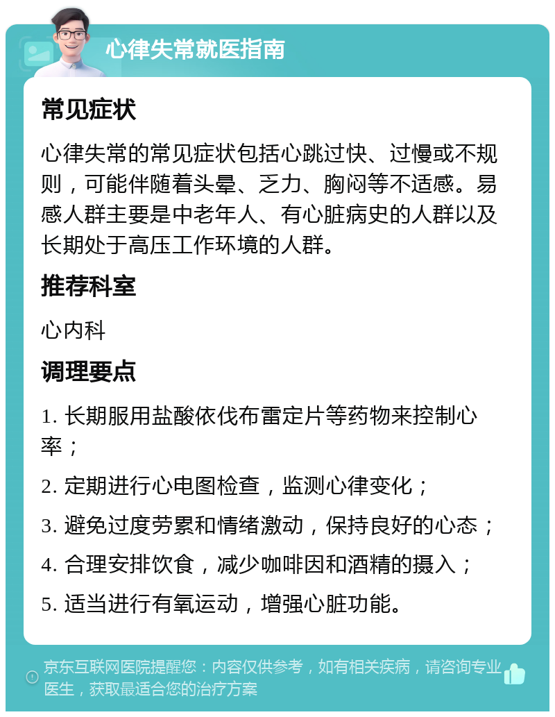 心律失常就医指南 常见症状 心律失常的常见症状包括心跳过快、过慢或不规则，可能伴随着头晕、乏力、胸闷等不适感。易感人群主要是中老年人、有心脏病史的人群以及长期处于高压工作环境的人群。 推荐科室 心内科 调理要点 1. 长期服用盐酸依伐布雷定片等药物来控制心率； 2. 定期进行心电图检查，监测心律变化； 3. 避免过度劳累和情绪激动，保持良好的心态； 4. 合理安排饮食，减少咖啡因和酒精的摄入； 5. 适当进行有氧运动，增强心脏功能。