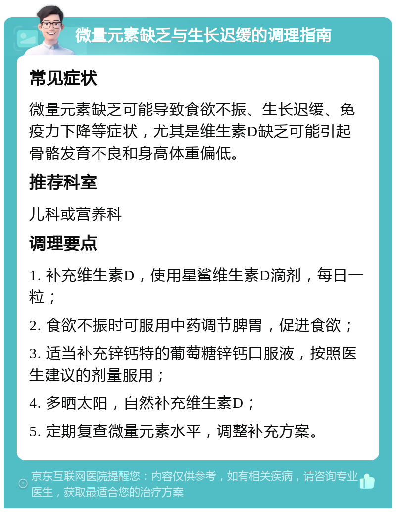 微量元素缺乏与生长迟缓的调理指南 常见症状 微量元素缺乏可能导致食欲不振、生长迟缓、免疫力下降等症状，尤其是维生素D缺乏可能引起骨骼发育不良和身高体重偏低。 推荐科室 儿科或营养科 调理要点 1. 补充维生素D，使用星鲨维生素D滴剂，每日一粒； 2. 食欲不振时可服用中药调节脾胃，促进食欲； 3. 适当补充锌钙特的葡萄糖锌钙口服液，按照医生建议的剂量服用； 4. 多晒太阳，自然补充维生素D； 5. 定期复查微量元素水平，调整补充方案。