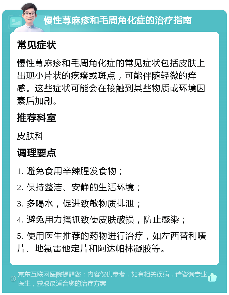 慢性荨麻疹和毛周角化症的治疗指南 常见症状 慢性荨麻疹和毛周角化症的常见症状包括皮肤上出现小片状的疙瘩或斑点，可能伴随轻微的痒感。这些症状可能会在接触到某些物质或环境因素后加剧。 推荐科室 皮肤科 调理要点 1. 避免食用辛辣腥发食物； 2. 保持整洁、安静的生活环境； 3. 多喝水，促进致敏物质排泄； 4. 避免用力搔抓致使皮肤破损，防止感染； 5. 使用医生推荐的药物进行治疗，如左西替利嗪片、地氯雷他定片和阿达帕林凝胶等。