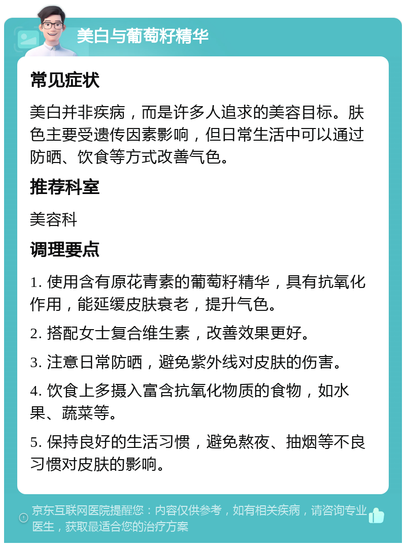 美白与葡萄籽精华 常见症状 美白并非疾病，而是许多人追求的美容目标。肤色主要受遗传因素影响，但日常生活中可以通过防晒、饮食等方式改善气色。 推荐科室 美容科 调理要点 1. 使用含有原花青素的葡萄籽精华，具有抗氧化作用，能延缓皮肤衰老，提升气色。 2. 搭配女士复合维生素，改善效果更好。 3. 注意日常防晒，避免紫外线对皮肤的伤害。 4. 饮食上多摄入富含抗氧化物质的食物，如水果、蔬菜等。 5. 保持良好的生活习惯，避免熬夜、抽烟等不良习惯对皮肤的影响。