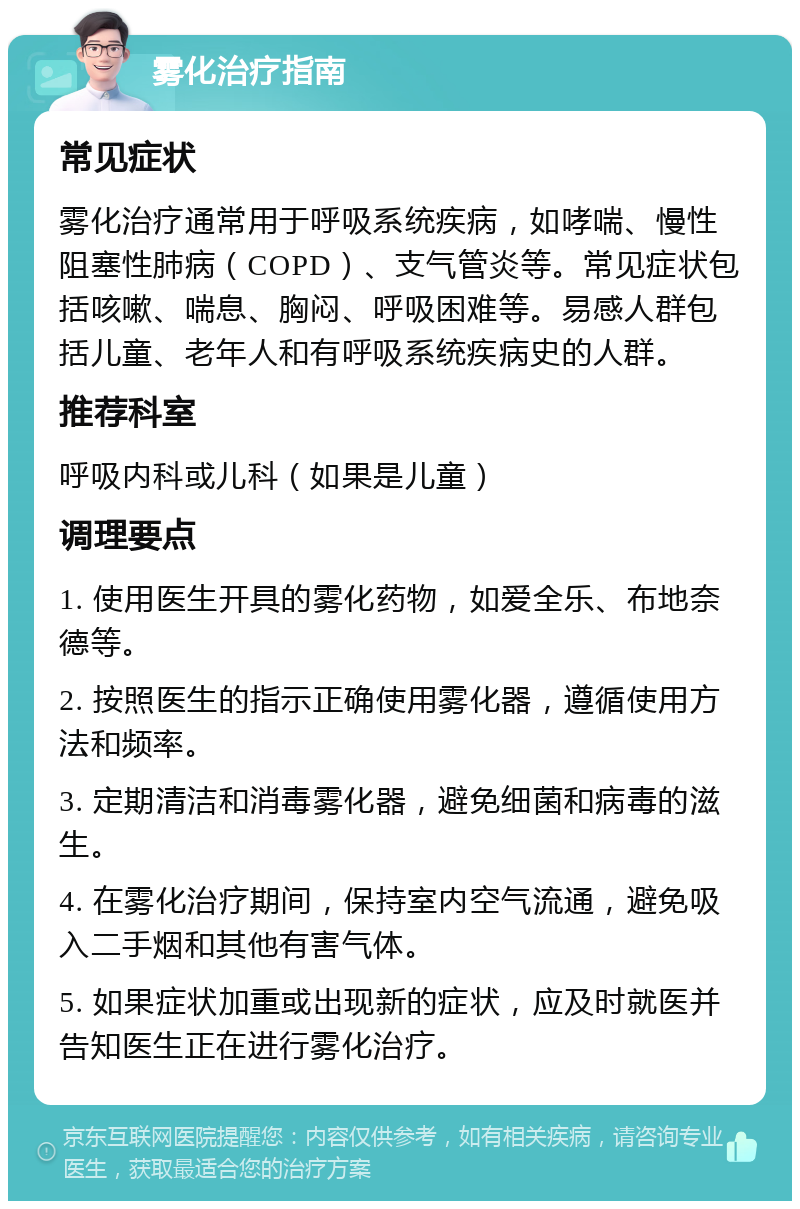 雾化治疗指南 常见症状 雾化治疗通常用于呼吸系统疾病，如哮喘、慢性阻塞性肺病（COPD）、支气管炎等。常见症状包括咳嗽、喘息、胸闷、呼吸困难等。易感人群包括儿童、老年人和有呼吸系统疾病史的人群。 推荐科室 呼吸内科或儿科（如果是儿童） 调理要点 1. 使用医生开具的雾化药物，如爱全乐、布地奈德等。 2. 按照医生的指示正确使用雾化器，遵循使用方法和频率。 3. 定期清洁和消毒雾化器，避免细菌和病毒的滋生。 4. 在雾化治疗期间，保持室内空气流通，避免吸入二手烟和其他有害气体。 5. 如果症状加重或出现新的症状，应及时就医并告知医生正在进行雾化治疗。