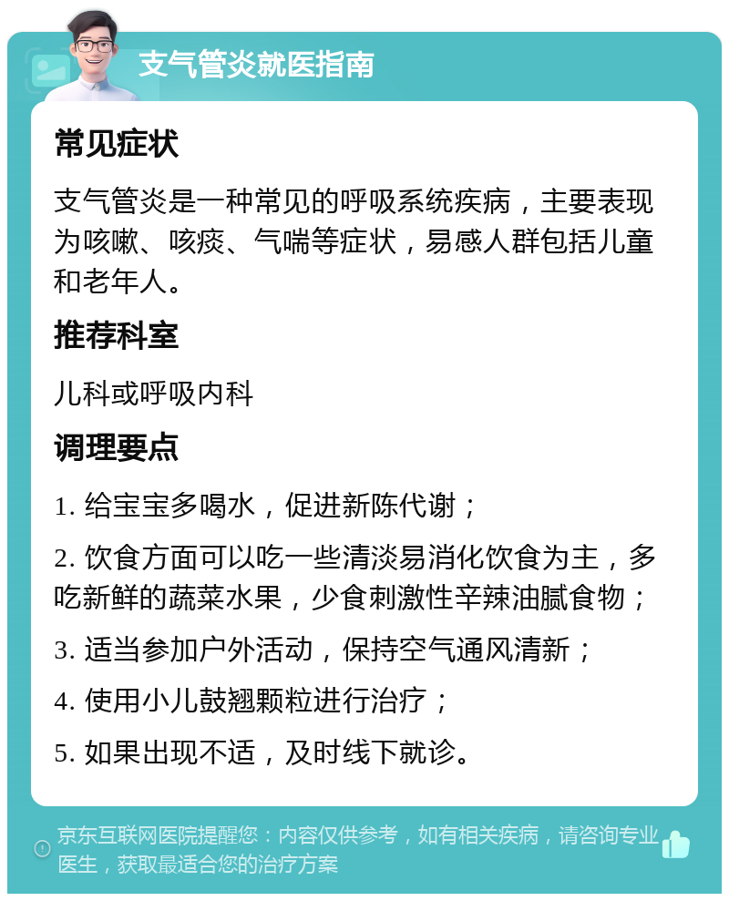 支气管炎就医指南 常见症状 支气管炎是一种常见的呼吸系统疾病，主要表现为咳嗽、咳痰、气喘等症状，易感人群包括儿童和老年人。 推荐科室 儿科或呼吸内科 调理要点 1. 给宝宝多喝水，促进新陈代谢； 2. 饮食方面可以吃一些清淡易消化饮食为主，多吃新鲜的蔬菜水果，少食刺激性辛辣油腻食物； 3. 适当参加户外活动，保持空气通风清新； 4. 使用小儿鼓翘颗粒进行治疗； 5. 如果出现不适，及时线下就诊。