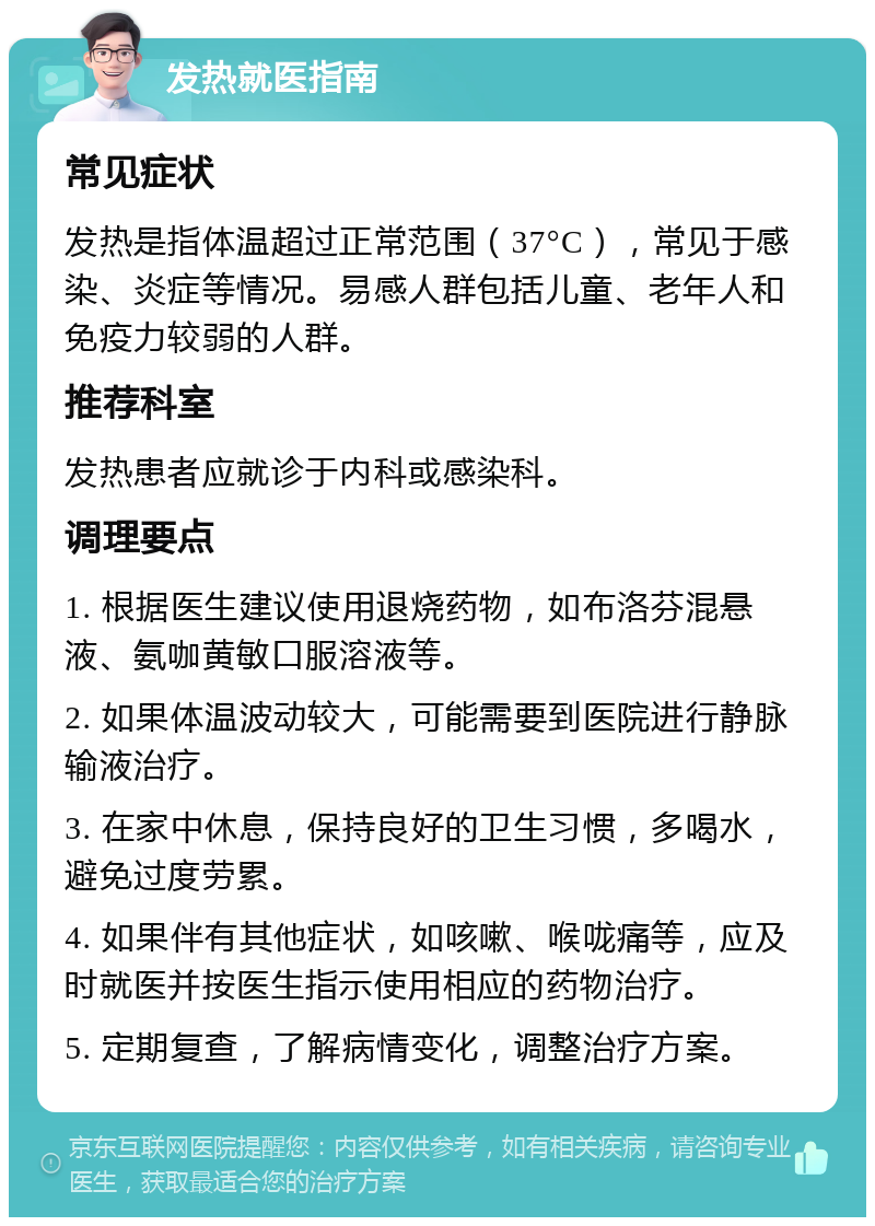 发热就医指南 常见症状 发热是指体温超过正常范围（37°C），常见于感染、炎症等情况。易感人群包括儿童、老年人和免疫力较弱的人群。 推荐科室 发热患者应就诊于内科或感染科。 调理要点 1. 根据医生建议使用退烧药物，如布洛芬混悬液、氨咖黄敏口服溶液等。 2. 如果体温波动较大，可能需要到医院进行静脉输液治疗。 3. 在家中休息，保持良好的卫生习惯，多喝水，避免过度劳累。 4. 如果伴有其他症状，如咳嗽、喉咙痛等，应及时就医并按医生指示使用相应的药物治疗。 5. 定期复查，了解病情变化，调整治疗方案。