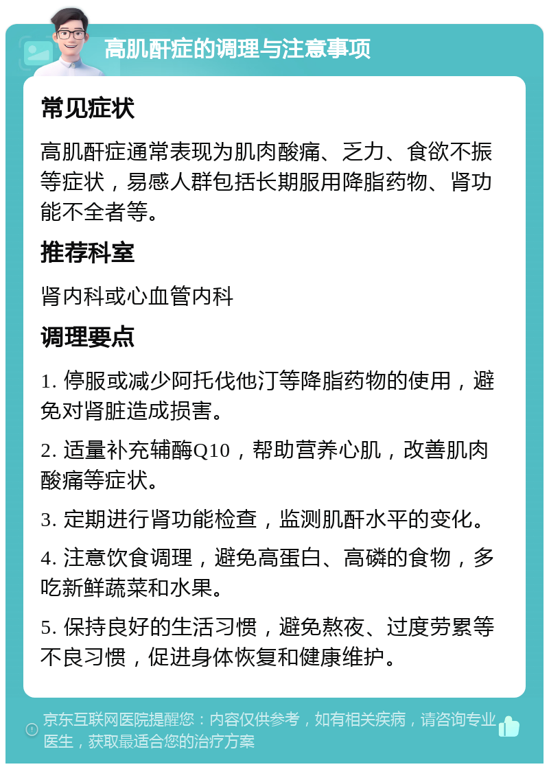 高肌酐症的调理与注意事项 常见症状 高肌酐症通常表现为肌肉酸痛、乏力、食欲不振等症状，易感人群包括长期服用降脂药物、肾功能不全者等。 推荐科室 肾内科或心血管内科 调理要点 1. 停服或减少阿托伐他汀等降脂药物的使用，避免对肾脏造成损害。 2. 适量补充辅酶Q10，帮助营养心肌，改善肌肉酸痛等症状。 3. 定期进行肾功能检查，监测肌酐水平的变化。 4. 注意饮食调理，避免高蛋白、高磷的食物，多吃新鲜蔬菜和水果。 5. 保持良好的生活习惯，避免熬夜、过度劳累等不良习惯，促进身体恢复和健康维护。