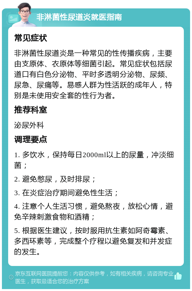 非淋菌性尿道炎就医指南 常见症状 非淋菌性尿道炎是一种常见的性传播疾病，主要由支原体、衣原体等细菌引起。常见症状包括尿道口有白色分泌物、平时多透明分泌物、尿频、尿急、尿痛等。易感人群为性活跃的成年人，特别是未使用安全套的性行为者。 推荐科室 泌尿外科 调理要点 1. 多饮水，保持每日2000ml以上的尿量，冲淡细菌； 2. 避免憋尿，及时排尿； 3. 在炎症治疗期间避免性生活； 4. 注意个人生活习惯，避免熬夜，放松心情，避免辛辣刺激食物和酒精； 5. 根据医生建议，按时服用抗生素如阿奇霉素、多西环素等，完成整个疗程以避免复发和并发症的发生。