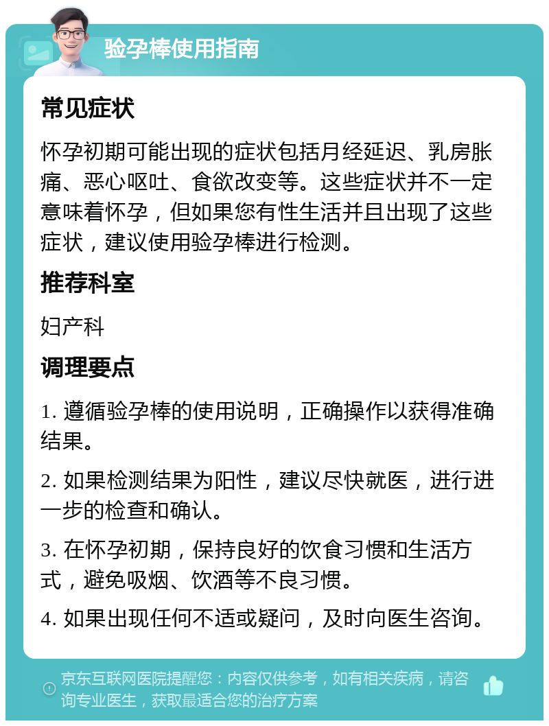 验孕棒使用指南 常见症状 怀孕初期可能出现的症状包括月经延迟、乳房胀痛、恶心呕吐、食欲改变等。这些症状并不一定意味着怀孕，但如果您有性生活并且出现了这些症状，建议使用验孕棒进行检测。 推荐科室 妇产科 调理要点 1. 遵循验孕棒的使用说明，正确操作以获得准确结果。 2. 如果检测结果为阳性，建议尽快就医，进行进一步的检查和确认。 3. 在怀孕初期，保持良好的饮食习惯和生活方式，避免吸烟、饮酒等不良习惯。 4. 如果出现任何不适或疑问，及时向医生咨询。