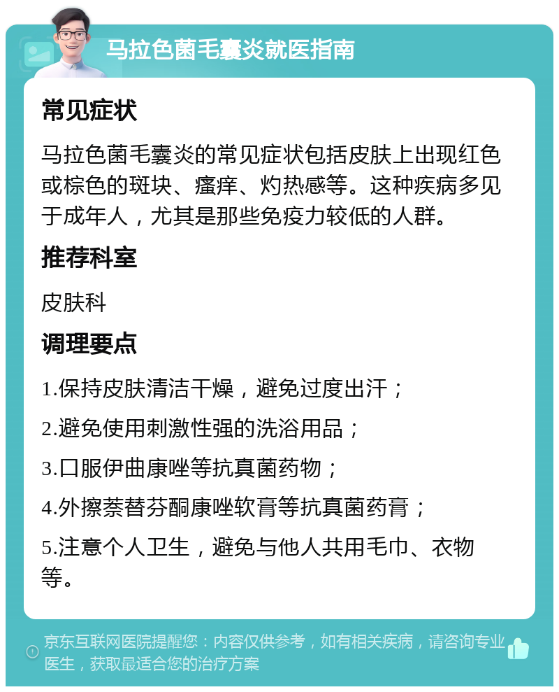 马拉色菌毛囊炎就医指南 常见症状 马拉色菌毛囊炎的常见症状包括皮肤上出现红色或棕色的斑块、瘙痒、灼热感等。这种疾病多见于成年人，尤其是那些免疫力较低的人群。 推荐科室 皮肤科 调理要点 1.保持皮肤清洁干燥，避免过度出汗； 2.避免使用刺激性强的洗浴用品； 3.口服伊曲康唑等抗真菌药物； 4.外擦萘替芬酮康唑软膏等抗真菌药膏； 5.注意个人卫生，避免与他人共用毛巾、衣物等。