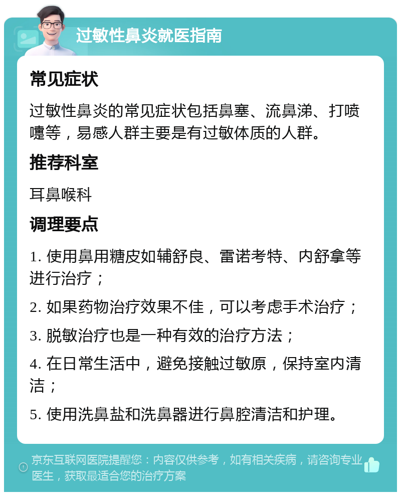 过敏性鼻炎就医指南 常见症状 过敏性鼻炎的常见症状包括鼻塞、流鼻涕、打喷嚏等，易感人群主要是有过敏体质的人群。 推荐科室 耳鼻喉科 调理要点 1. 使用鼻用糖皮如辅舒良、雷诺考特、内舒拿等进行治疗； 2. 如果药物治疗效果不佳，可以考虑手术治疗； 3. 脱敏治疗也是一种有效的治疗方法； 4. 在日常生活中，避免接触过敏原，保持室内清洁； 5. 使用洗鼻盐和洗鼻器进行鼻腔清洁和护理。