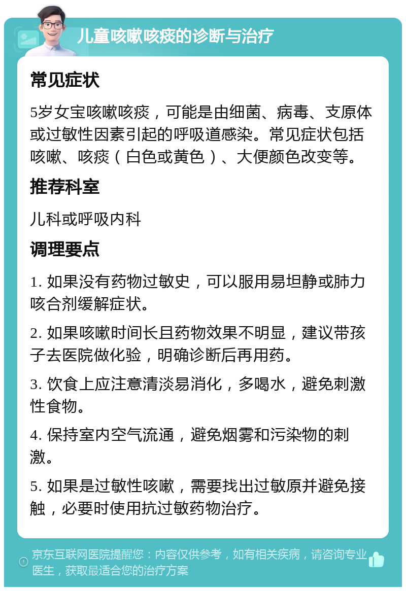 儿童咳嗽咳痰的诊断与治疗 常见症状 5岁女宝咳嗽咳痰，可能是由细菌、病毒、支原体或过敏性因素引起的呼吸道感染。常见症状包括咳嗽、咳痰（白色或黄色）、大便颜色改变等。 推荐科室 儿科或呼吸内科 调理要点 1. 如果没有药物过敏史，可以服用易坦静或肺力咳合剂缓解症状。 2. 如果咳嗽时间长且药物效果不明显，建议带孩子去医院做化验，明确诊断后再用药。 3. 饮食上应注意清淡易消化，多喝水，避免刺激性食物。 4. 保持室内空气流通，避免烟雾和污染物的刺激。 5. 如果是过敏性咳嗽，需要找出过敏原并避免接触，必要时使用抗过敏药物治疗。