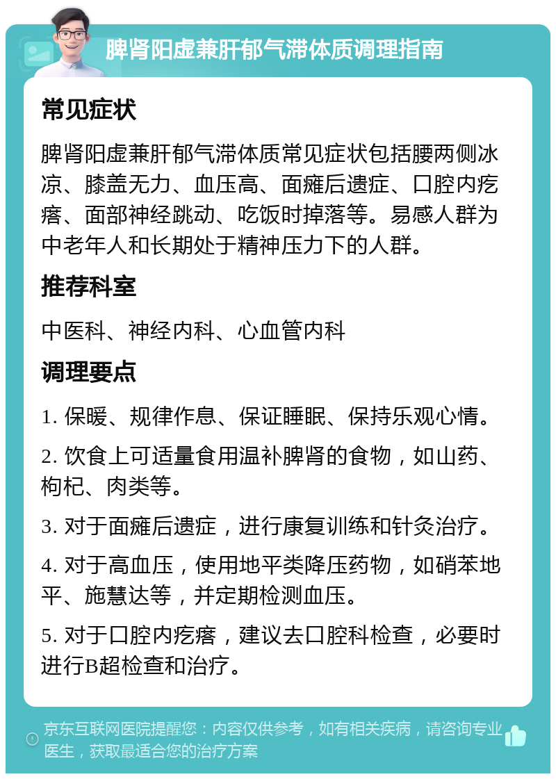 脾肾阳虚兼肝郁气滞体质调理指南 常见症状 脾肾阳虚兼肝郁气滞体质常见症状包括腰两侧冰凉、膝盖无力、血压高、面瘫后遗症、口腔内疙瘩、面部神经跳动、吃饭时掉落等。易感人群为中老年人和长期处于精神压力下的人群。 推荐科室 中医科、神经内科、心血管内科 调理要点 1. 保暖、规律作息、保证睡眠、保持乐观心情。 2. 饮食上可适量食用温补脾肾的食物，如山药、枸杞、肉类等。 3. 对于面瘫后遗症，进行康复训练和针灸治疗。 4. 对于高血压，使用地平类降压药物，如硝苯地平、施慧达等，并定期检测血压。 5. 对于口腔内疙瘩，建议去口腔科检查，必要时进行B超检查和治疗。