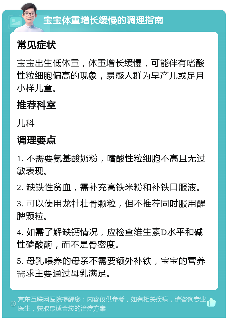 宝宝体重增长缓慢的调理指南 常见症状 宝宝出生低体重，体重增长缓慢，可能伴有嗜酸性粒细胞偏高的现象，易感人群为早产儿或足月小样儿童。 推荐科室 儿科 调理要点 1. 不需要氨基酸奶粉，嗜酸性粒细胞不高且无过敏表现。 2. 缺铁性贫血，需补充高铁米粉和补铁口服液。 3. 可以使用龙牡壮骨颗粒，但不推荐同时服用醒脾颗粒。 4. 如需了解缺钙情况，应检查维生素D水平和碱性磷酸酶，而不是骨密度。 5. 母乳喂养的母亲不需要额外补铁，宝宝的营养需求主要通过母乳满足。