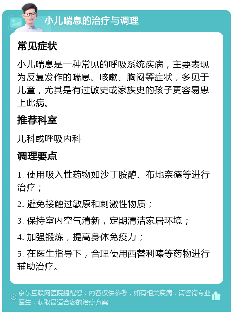 小儿喘息的治疗与调理 常见症状 小儿喘息是一种常见的呼吸系统疾病，主要表现为反复发作的喘息、咳嗽、胸闷等症状，多见于儿童，尤其是有过敏史或家族史的孩子更容易患上此病。 推荐科室 儿科或呼吸内科 调理要点 1. 使用吸入性药物如沙丁胺醇、布地奈德等进行治疗； 2. 避免接触过敏原和刺激性物质； 3. 保持室内空气清新，定期清洁家居环境； 4. 加强锻炼，提高身体免疫力； 5. 在医生指导下，合理使用西替利嗪等药物进行辅助治疗。