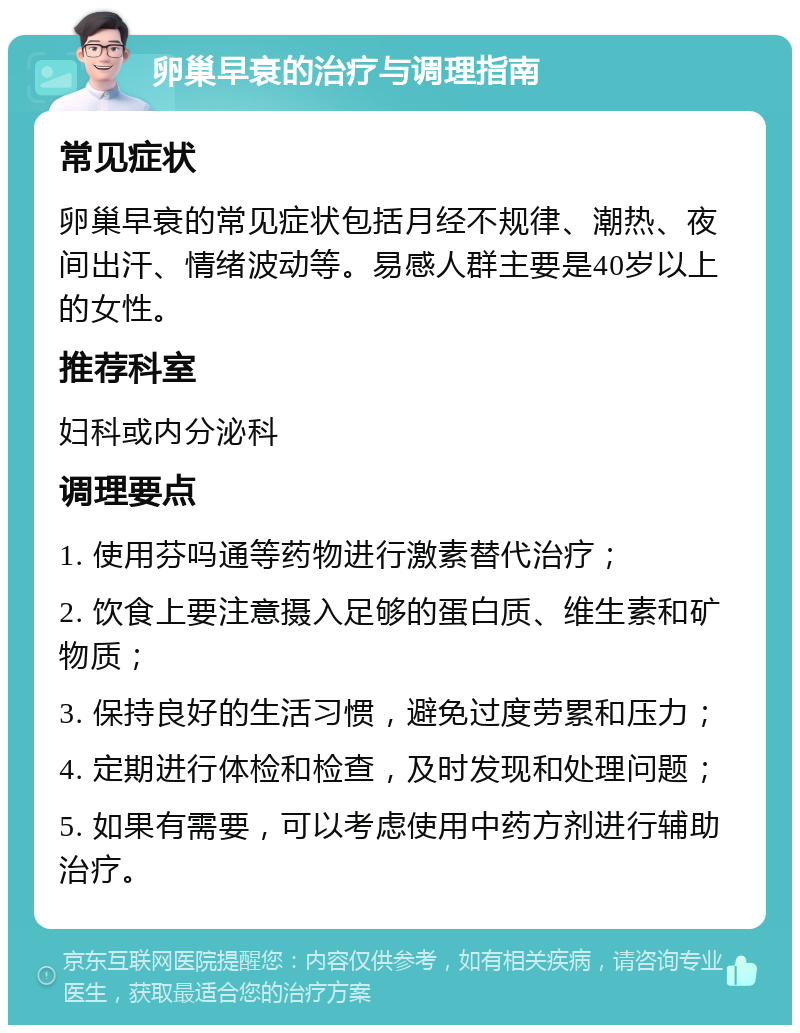 卵巢早衰的治疗与调理指南 常见症状 卵巢早衰的常见症状包括月经不规律、潮热、夜间出汗、情绪波动等。易感人群主要是40岁以上的女性。 推荐科室 妇科或内分泌科 调理要点 1. 使用芬吗通等药物进行激素替代治疗； 2. 饮食上要注意摄入足够的蛋白质、维生素和矿物质； 3. 保持良好的生活习惯，避免过度劳累和压力； 4. 定期进行体检和检查，及时发现和处理问题； 5. 如果有需要，可以考虑使用中药方剂进行辅助治疗。