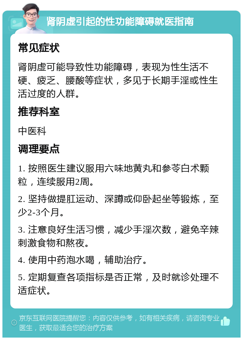 肾阴虚引起的性功能障碍就医指南 常见症状 肾阴虚可能导致性功能障碍，表现为性生活不硬、疲乏、腰酸等症状，多见于长期手淫或性生活过度的人群。 推荐科室 中医科 调理要点 1. 按照医生建议服用六味地黄丸和参苓白术颗粒，连续服用2周。 2. 坚持做提肛运动、深蹲或仰卧起坐等锻炼，至少2-3个月。 3. 注意良好生活习惯，减少手淫次数，避免辛辣刺激食物和熬夜。 4. 使用中药泡水喝，辅助治疗。 5. 定期复查各项指标是否正常，及时就诊处理不适症状。