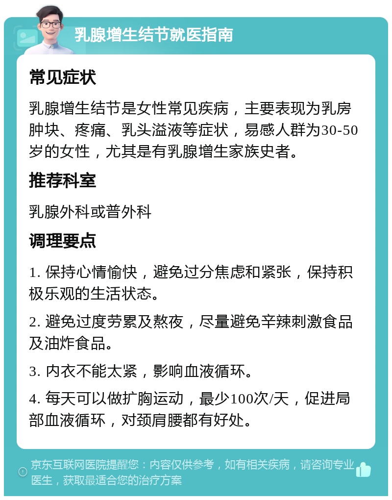 乳腺增生结节就医指南 常见症状 乳腺增生结节是女性常见疾病，主要表现为乳房肿块、疼痛、乳头溢液等症状，易感人群为30-50岁的女性，尤其是有乳腺增生家族史者。 推荐科室 乳腺外科或普外科 调理要点 1. 保持心情愉快，避免过分焦虑和紧张，保持积极乐观的生活状态。 2. 避免过度劳累及熬夜，尽量避免辛辣刺激食品及油炸食品。 3. 内衣不能太紧，影响血液循环。 4. 每天可以做扩胸运动，最少100次/天，促进局部血液循环，对颈肩腰都有好处。