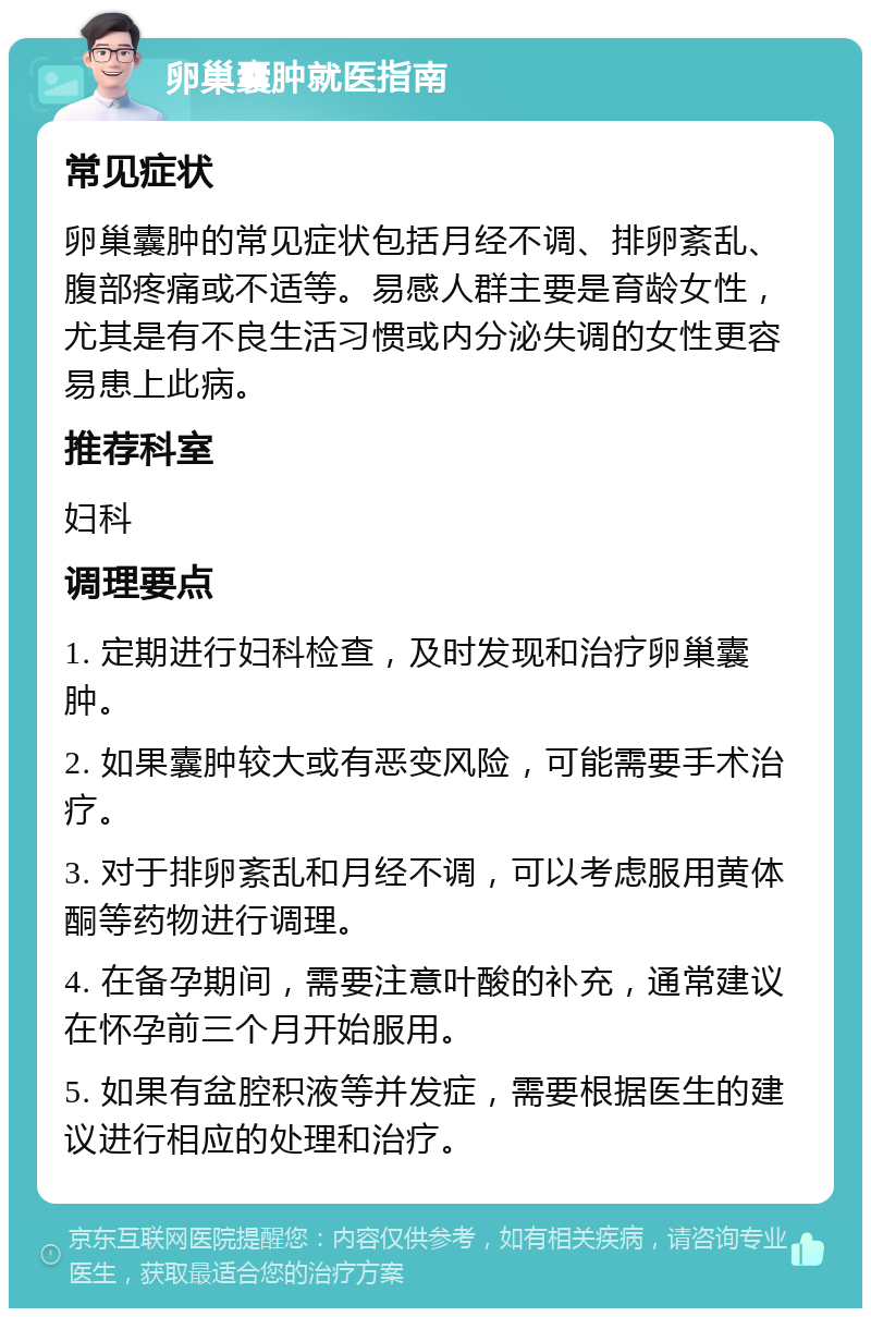 卵巢囊肿就医指南 常见症状 卵巢囊肿的常见症状包括月经不调、排卵紊乱、腹部疼痛或不适等。易感人群主要是育龄女性，尤其是有不良生活习惯或内分泌失调的女性更容易患上此病。 推荐科室 妇科 调理要点 1. 定期进行妇科检查，及时发现和治疗卵巢囊肿。 2. 如果囊肿较大或有恶变风险，可能需要手术治疗。 3. 对于排卵紊乱和月经不调，可以考虑服用黄体酮等药物进行调理。 4. 在备孕期间，需要注意叶酸的补充，通常建议在怀孕前三个月开始服用。 5. 如果有盆腔积液等并发症，需要根据医生的建议进行相应的处理和治疗。