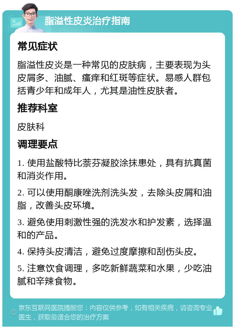 脂溢性皮炎治疗指南 常见症状 脂溢性皮炎是一种常见的皮肤病，主要表现为头皮屑多、油腻、瘙痒和红斑等症状。易感人群包括青少年和成年人，尤其是油性皮肤者。 推荐科室 皮肤科 调理要点 1. 使用盐酸特比萘芬凝胶涂抹患处，具有抗真菌和消炎作用。 2. 可以使用酮康唑洗剂洗头发，去除头皮屑和油脂，改善头皮环境。 3. 避免使用刺激性强的洗发水和护发素，选择温和的产品。 4. 保持头皮清洁，避免过度摩擦和刮伤头皮。 5. 注意饮食调理，多吃新鲜蔬菜和水果，少吃油腻和辛辣食物。