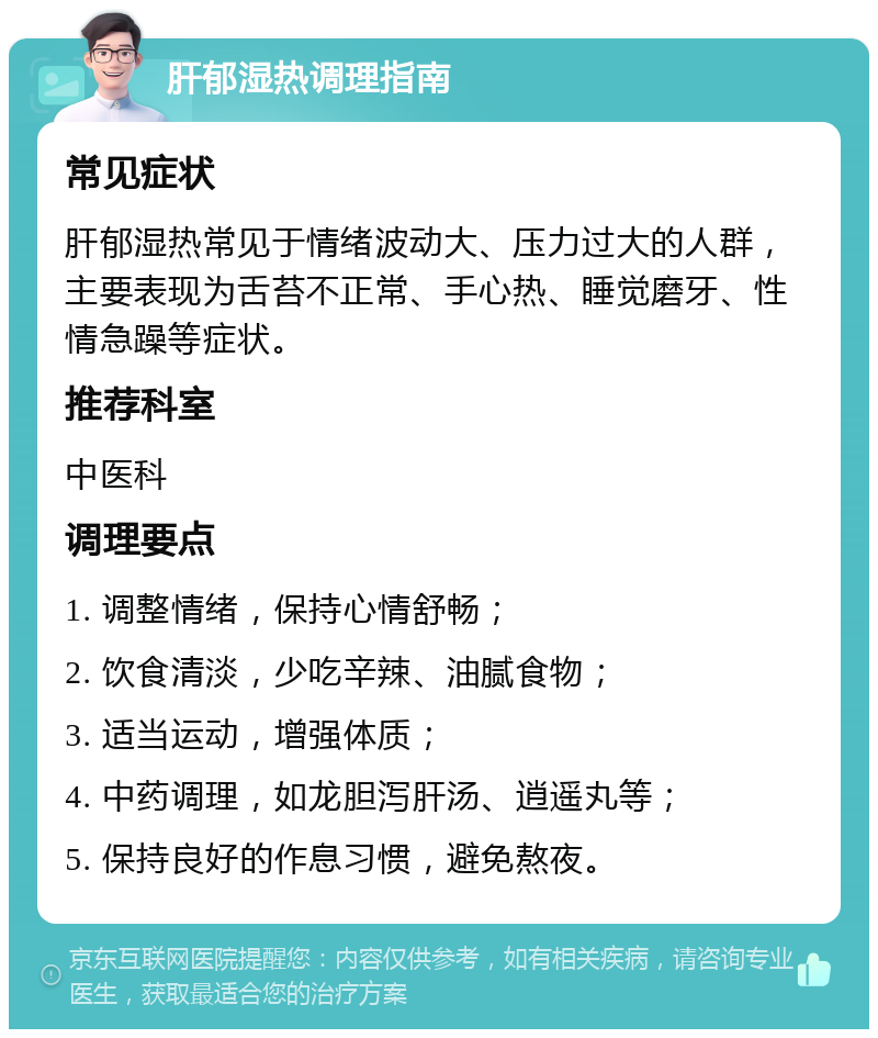 肝郁湿热调理指南 常见症状 肝郁湿热常见于情绪波动大、压力过大的人群，主要表现为舌苔不正常、手心热、睡觉磨牙、性情急躁等症状。 推荐科室 中医科 调理要点 1. 调整情绪，保持心情舒畅； 2. 饮食清淡，少吃辛辣、油腻食物； 3. 适当运动，增强体质； 4. 中药调理，如龙胆泻肝汤、逍遥丸等； 5. 保持良好的作息习惯，避免熬夜。