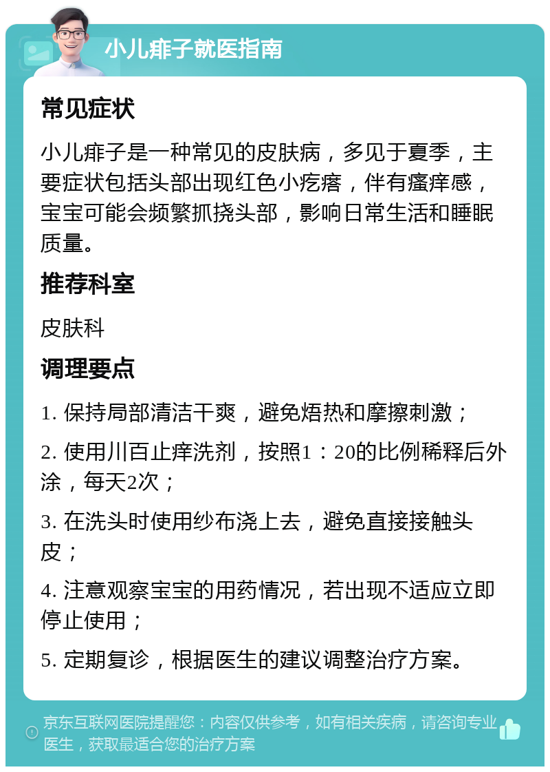 小儿痱子就医指南 常见症状 小儿痱子是一种常见的皮肤病，多见于夏季，主要症状包括头部出现红色小疙瘩，伴有瘙痒感，宝宝可能会频繁抓挠头部，影响日常生活和睡眠质量。 推荐科室 皮肤科 调理要点 1. 保持局部清洁干爽，避免焐热和摩擦刺激； 2. 使用川百止痒洗剂，按照1：20的比例稀释后外涂，每天2次； 3. 在洗头时使用纱布浇上去，避免直接接触头皮； 4. 注意观察宝宝的用药情况，若出现不适应立即停止使用； 5. 定期复诊，根据医生的建议调整治疗方案。