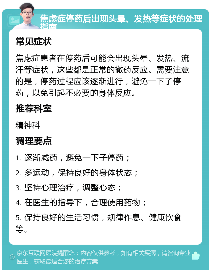 焦虑症停药后出现头晕、发热等症状的处理指南 常见症状 焦虑症患者在停药后可能会出现头晕、发热、流汗等症状，这些都是正常的撤药反应。需要注意的是，停药过程应该逐渐进行，避免一下子停药，以免引起不必要的身体反应。 推荐科室 精神科 调理要点 1. 逐渐减药，避免一下子停药； 2. 多运动，保持良好的身体状态； 3. 坚持心理治疗，调整心态； 4. 在医生的指导下，合理使用药物； 5. 保持良好的生活习惯，规律作息、健康饮食等。