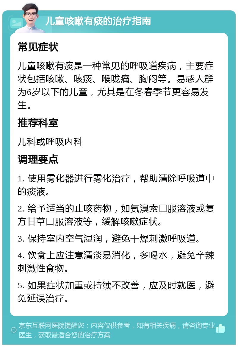 儿童咳嗽有痰的治疗指南 常见症状 儿童咳嗽有痰是一种常见的呼吸道疾病，主要症状包括咳嗽、咳痰、喉咙痛、胸闷等。易感人群为6岁以下的儿童，尤其是在冬春季节更容易发生。 推荐科室 儿科或呼吸内科 调理要点 1. 使用雾化器进行雾化治疗，帮助清除呼吸道中的痰液。 2. 给予适当的止咳药物，如氨溴索口服溶液或复方甘草口服溶液等，缓解咳嗽症状。 3. 保持室内空气湿润，避免干燥刺激呼吸道。 4. 饮食上应注意清淡易消化，多喝水，避免辛辣刺激性食物。 5. 如果症状加重或持续不改善，应及时就医，避免延误治疗。