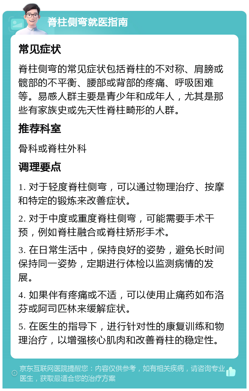 脊柱侧弯就医指南 常见症状 脊柱侧弯的常见症状包括脊柱的不对称、肩膀或髋部的不平衡、腰部或背部的疼痛、呼吸困难等。易感人群主要是青少年和成年人，尤其是那些有家族史或先天性脊柱畸形的人群。 推荐科室 骨科或脊柱外科 调理要点 1. 对于轻度脊柱侧弯，可以通过物理治疗、按摩和特定的锻炼来改善症状。 2. 对于中度或重度脊柱侧弯，可能需要手术干预，例如脊柱融合或脊柱矫形手术。 3. 在日常生活中，保持良好的姿势，避免长时间保持同一姿势，定期进行体检以监测病情的发展。 4. 如果伴有疼痛或不适，可以使用止痛药如布洛芬或阿司匹林来缓解症状。 5. 在医生的指导下，进行针对性的康复训练和物理治疗，以增强核心肌肉和改善脊柱的稳定性。