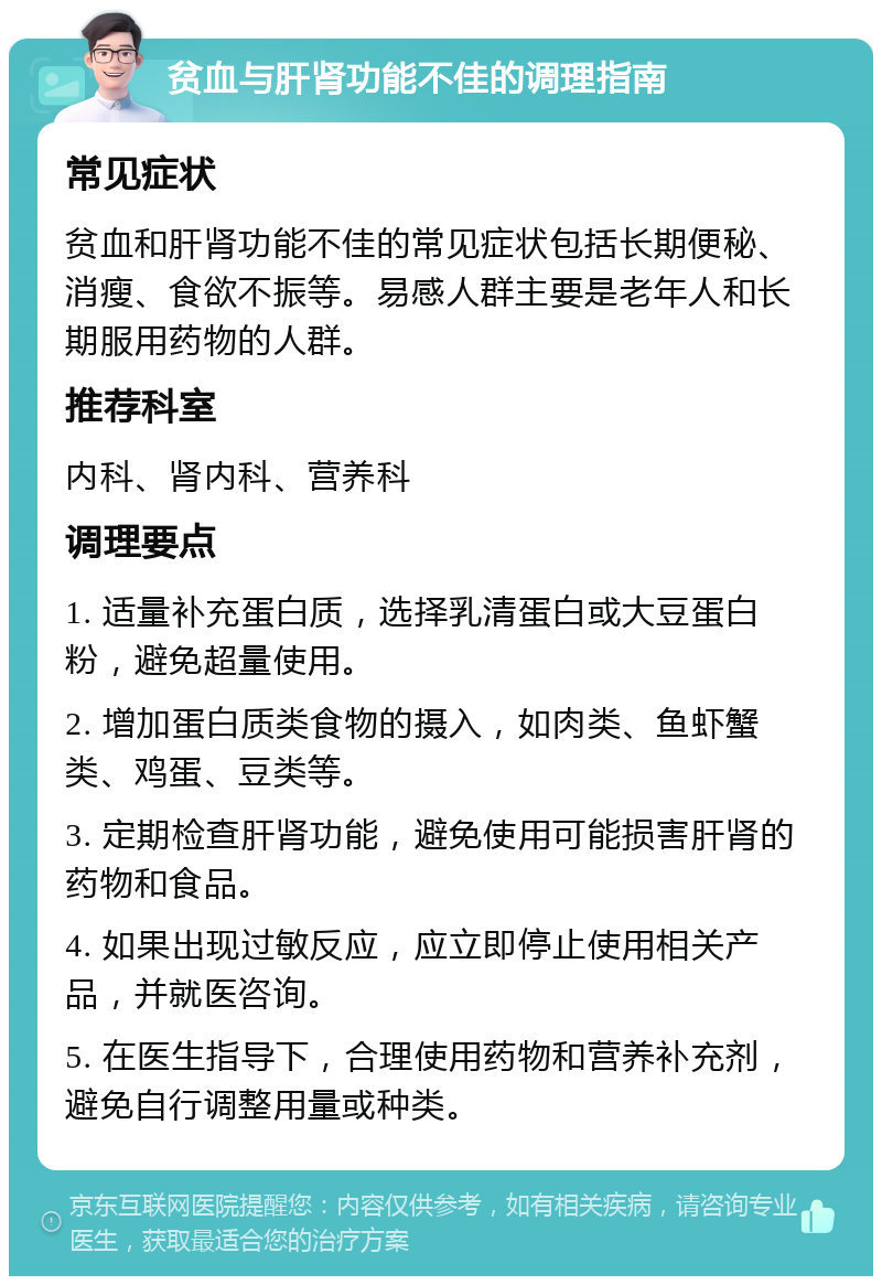 贫血与肝肾功能不佳的调理指南 常见症状 贫血和肝肾功能不佳的常见症状包括长期便秘、消瘦、食欲不振等。易感人群主要是老年人和长期服用药物的人群。 推荐科室 内科、肾内科、营养科 调理要点 1. 适量补充蛋白质，选择乳清蛋白或大豆蛋白粉，避免超量使用。 2. 增加蛋白质类食物的摄入，如肉类、鱼虾蟹类、鸡蛋、豆类等。 3. 定期检查肝肾功能，避免使用可能损害肝肾的药物和食品。 4. 如果出现过敏反应，应立即停止使用相关产品，并就医咨询。 5. 在医生指导下，合理使用药物和营养补充剂，避免自行调整用量或种类。