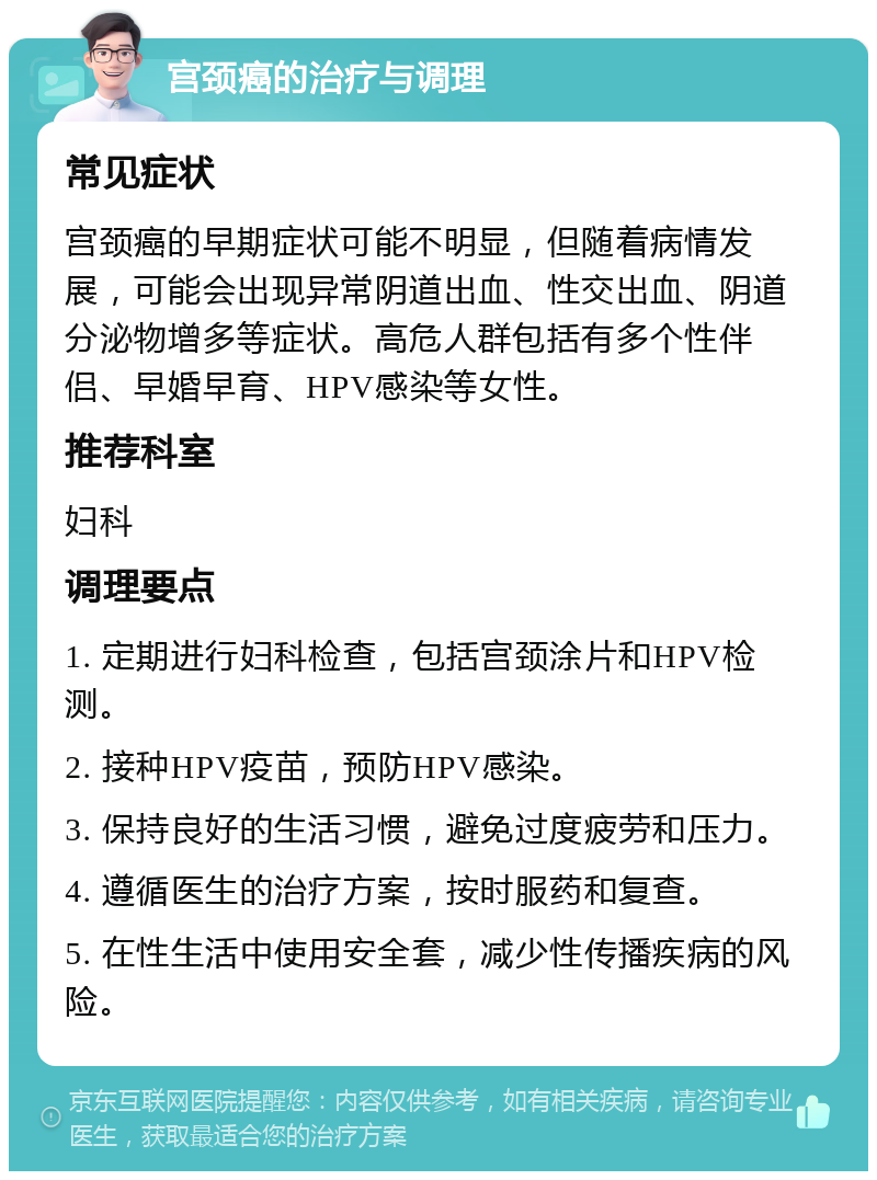 宫颈癌的治疗与调理 常见症状 宫颈癌的早期症状可能不明显，但随着病情发展，可能会出现异常阴道出血、性交出血、阴道分泌物增多等症状。高危人群包括有多个性伴侣、早婚早育、HPV感染等女性。 推荐科室 妇科 调理要点 1. 定期进行妇科检查，包括宫颈涂片和HPV检测。 2. 接种HPV疫苗，预防HPV感染。 3. 保持良好的生活习惯，避免过度疲劳和压力。 4. 遵循医生的治疗方案，按时服药和复查。 5. 在性生活中使用安全套，减少性传播疾病的风险。