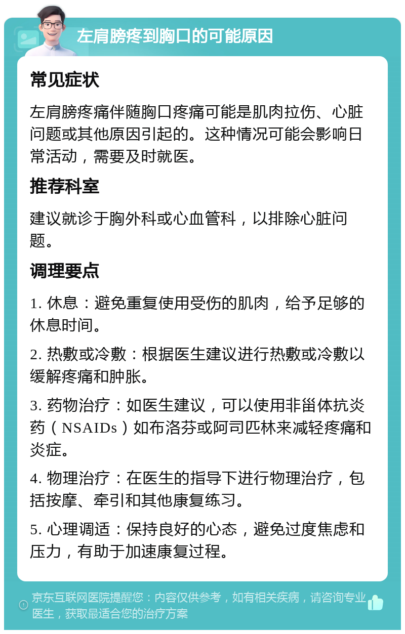 左肩膀疼到胸口的可能原因 常见症状 左肩膀疼痛伴随胸口疼痛可能是肌肉拉伤、心脏问题或其他原因引起的。这种情况可能会影响日常活动，需要及时就医。 推荐科室 建议就诊于胸外科或心血管科，以排除心脏问题。 调理要点 1. 休息：避免重复使用受伤的肌肉，给予足够的休息时间。 2. 热敷或冷敷：根据医生建议进行热敷或冷敷以缓解疼痛和肿胀。 3. 药物治疗：如医生建议，可以使用非甾体抗炎药（NSAIDs）如布洛芬或阿司匹林来减轻疼痛和炎症。 4. 物理治疗：在医生的指导下进行物理治疗，包括按摩、牵引和其他康复练习。 5. 心理调适：保持良好的心态，避免过度焦虑和压力，有助于加速康复过程。