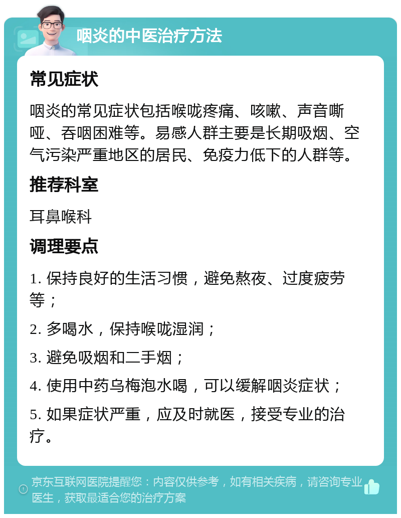 咽炎的中医治疗方法 常见症状 咽炎的常见症状包括喉咙疼痛、咳嗽、声音嘶哑、吞咽困难等。易感人群主要是长期吸烟、空气污染严重地区的居民、免疫力低下的人群等。 推荐科室 耳鼻喉科 调理要点 1. 保持良好的生活习惯，避免熬夜、过度疲劳等； 2. 多喝水，保持喉咙湿润； 3. 避免吸烟和二手烟； 4. 使用中药乌梅泡水喝，可以缓解咽炎症状； 5. 如果症状严重，应及时就医，接受专业的治疗。