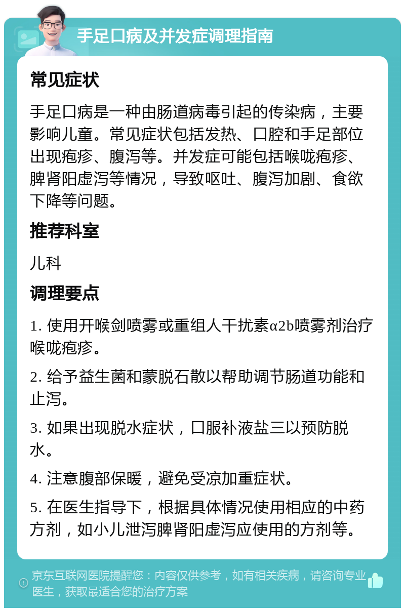 手足口病及并发症调理指南 常见症状 手足口病是一种由肠道病毒引起的传染病，主要影响儿童。常见症状包括发热、口腔和手足部位出现疱疹、腹泻等。并发症可能包括喉咙疱疹、脾肾阳虚泻等情况，导致呕吐、腹泻加剧、食欲下降等问题。 推荐科室 儿科 调理要点 1. 使用开喉剑喷雾或重组人干扰素α2b喷雾剂治疗喉咙疱疹。 2. 给予益生菌和蒙脱石散以帮助调节肠道功能和止泻。 3. 如果出现脱水症状，口服补液盐三以预防脱水。 4. 注意腹部保暖，避免受凉加重症状。 5. 在医生指导下，根据具体情况使用相应的中药方剂，如小儿泄泻脾肾阳虚泻应使用的方剂等。