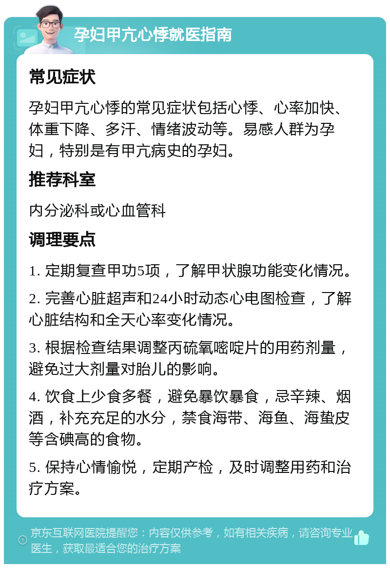 孕妇甲亢心悸就医指南 常见症状 孕妇甲亢心悸的常见症状包括心悸、心率加快、体重下降、多汗、情绪波动等。易感人群为孕妇，特别是有甲亢病史的孕妇。 推荐科室 内分泌科或心血管科 调理要点 1. 定期复查甲功5项，了解甲状腺功能变化情况。 2. 完善心脏超声和24小时动态心电图检查，了解心脏结构和全天心率变化情况。 3. 根据检查结果调整丙硫氧嘧啶片的用药剂量，避免过大剂量对胎儿的影响。 4. 饮食上少食多餐，避免暴饮暴食，忌辛辣、烟酒，补充充足的水分，禁食海带、海鱼、海蛰皮等含碘高的食物。 5. 保持心情愉悦，定期产检，及时调整用药和治疗方案。