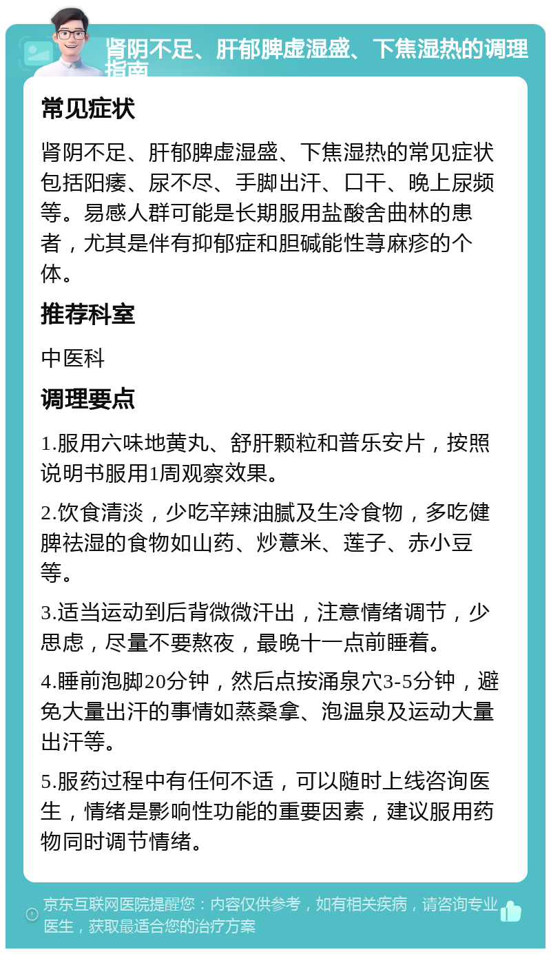 肾阴不足、肝郁脾虚湿盛、下焦湿热的调理指南 常见症状 肾阴不足、肝郁脾虚湿盛、下焦湿热的常见症状包括阳痿、尿不尽、手脚出汗、口干、晚上尿频等。易感人群可能是长期服用盐酸舍曲林的患者，尤其是伴有抑郁症和胆碱能性荨麻疹的个体。 推荐科室 中医科 调理要点 1.服用六味地黄丸、舒肝颗粒和普乐安片，按照说明书服用1周观察效果。 2.饮食清淡，少吃辛辣油腻及生冷食物，多吃健脾祛湿的食物如山药、炒薏米、莲子、赤小豆等。 3.适当运动到后背微微汗出，注意情绪调节，少思虑，尽量不要熬夜，最晚十一点前睡着。 4.睡前泡脚20分钟，然后点按涌泉穴3-5分钟，避免大量出汗的事情如蒸桑拿、泡温泉及运动大量出汗等。 5.服药过程中有任何不适，可以随时上线咨询医生，情绪是影响性功能的重要因素，建议服用药物同时调节情绪。