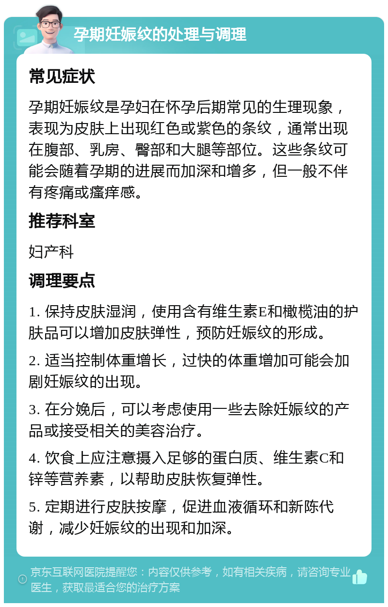 孕期妊娠纹的处理与调理 常见症状 孕期妊娠纹是孕妇在怀孕后期常见的生理现象，表现为皮肤上出现红色或紫色的条纹，通常出现在腹部、乳房、臀部和大腿等部位。这些条纹可能会随着孕期的进展而加深和增多，但一般不伴有疼痛或瘙痒感。 推荐科室 妇产科 调理要点 1. 保持皮肤湿润，使用含有维生素E和橄榄油的护肤品可以增加皮肤弹性，预防妊娠纹的形成。 2. 适当控制体重增长，过快的体重增加可能会加剧妊娠纹的出现。 3. 在分娩后，可以考虑使用一些去除妊娠纹的产品或接受相关的美容治疗。 4. 饮食上应注意摄入足够的蛋白质、维生素C和锌等营养素，以帮助皮肤恢复弹性。 5. 定期进行皮肤按摩，促进血液循环和新陈代谢，减少妊娠纹的出现和加深。