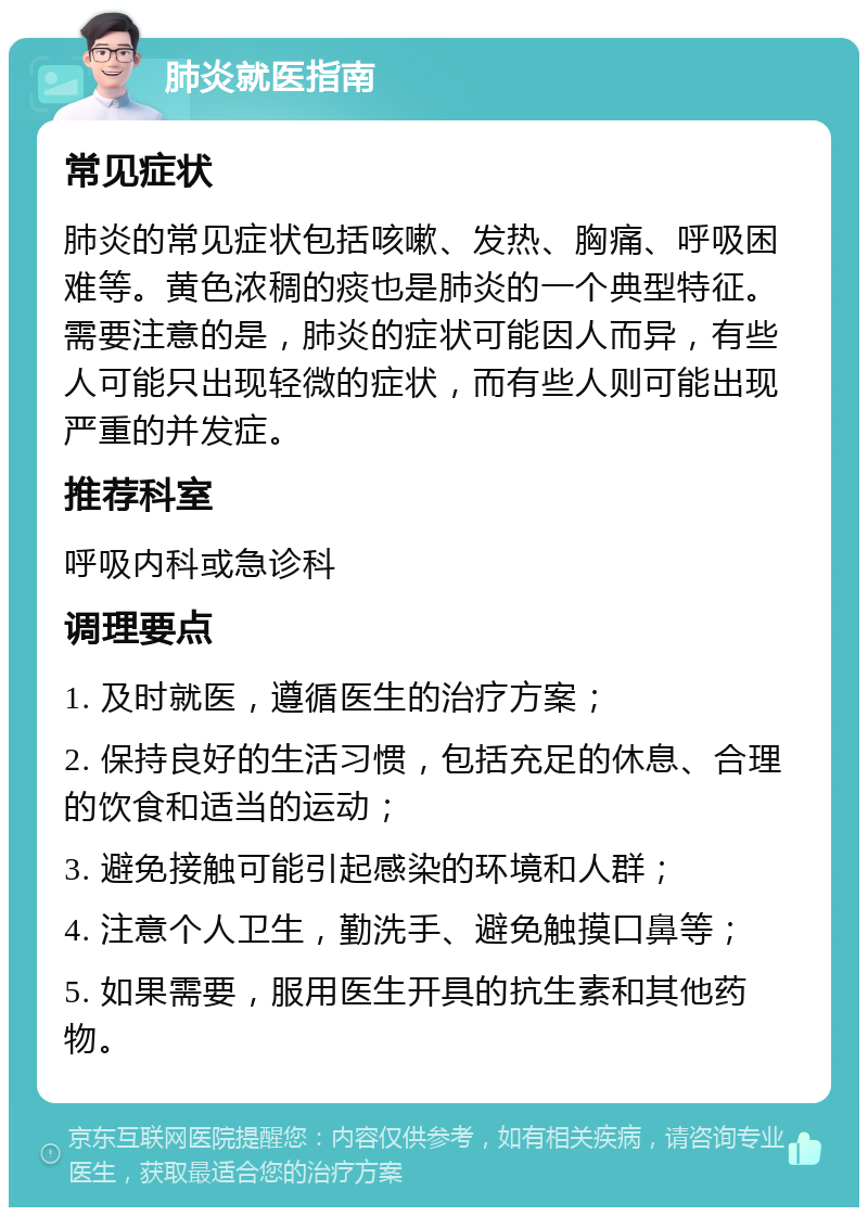 肺炎就医指南 常见症状 肺炎的常见症状包括咳嗽、发热、胸痛、呼吸困难等。黄色浓稠的痰也是肺炎的一个典型特征。需要注意的是，肺炎的症状可能因人而异，有些人可能只出现轻微的症状，而有些人则可能出现严重的并发症。 推荐科室 呼吸内科或急诊科 调理要点 1. 及时就医，遵循医生的治疗方案； 2. 保持良好的生活习惯，包括充足的休息、合理的饮食和适当的运动； 3. 避免接触可能引起感染的环境和人群； 4. 注意个人卫生，勤洗手、避免触摸口鼻等； 5. 如果需要，服用医生开具的抗生素和其他药物。