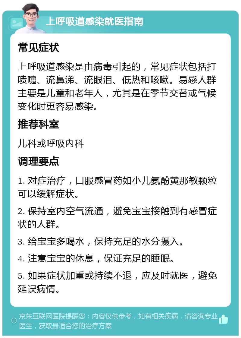 上呼吸道感染就医指南 常见症状 上呼吸道感染是由病毒引起的，常见症状包括打喷嚏、流鼻涕、流眼泪、低热和咳嗽。易感人群主要是儿童和老年人，尤其是在季节交替或气候变化时更容易感染。 推荐科室 儿科或呼吸内科 调理要点 1. 对症治疗，口服感冒药如小儿氨酚黄那敏颗粒可以缓解症状。 2. 保持室内空气流通，避免宝宝接触到有感冒症状的人群。 3. 给宝宝多喝水，保持充足的水分摄入。 4. 注意宝宝的休息，保证充足的睡眠。 5. 如果症状加重或持续不退，应及时就医，避免延误病情。