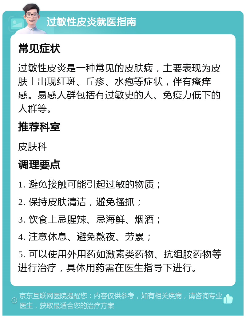 过敏性皮炎就医指南 常见症状 过敏性皮炎是一种常见的皮肤病，主要表现为皮肤上出现红斑、丘疹、水疱等症状，伴有瘙痒感。易感人群包括有过敏史的人、免疫力低下的人群等。 推荐科室 皮肤科 调理要点 1. 避免接触可能引起过敏的物质； 2. 保持皮肤清洁，避免搔抓； 3. 饮食上忌腥辣、忌海鲜、烟酒； 4. 注意休息、避免熬夜、劳累； 5. 可以使用外用药如激素类药物、抗组胺药物等进行治疗，具体用药需在医生指导下进行。