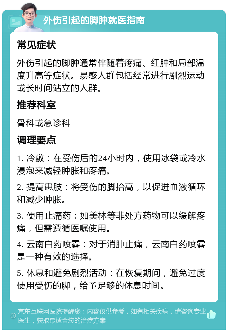 外伤引起的脚肿就医指南 常见症状 外伤引起的脚肿通常伴随着疼痛、红肿和局部温度升高等症状。易感人群包括经常进行剧烈运动或长时间站立的人群。 推荐科室 骨科或急诊科 调理要点 1. 冷敷：在受伤后的24小时内，使用冰袋或冷水浸泡来减轻肿胀和疼痛。 2. 提高患肢：将受伤的脚抬高，以促进血液循环和减少肿胀。 3. 使用止痛药：如美林等非处方药物可以缓解疼痛，但需遵循医嘱使用。 4. 云南白药喷雾：对于消肿止痛，云南白药喷雾是一种有效的选择。 5. 休息和避免剧烈活动：在恢复期间，避免过度使用受伤的脚，给予足够的休息时间。