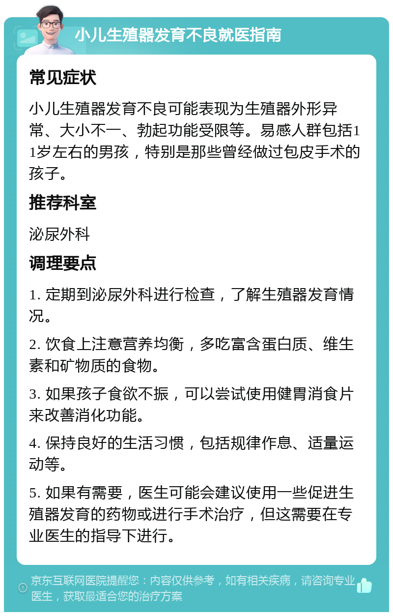 小儿生殖器发育不良就医指南 常见症状 小儿生殖器发育不良可能表现为生殖器外形异常、大小不一、勃起功能受限等。易感人群包括11岁左右的男孩，特别是那些曾经做过包皮手术的孩子。 推荐科室 泌尿外科 调理要点 1. 定期到泌尿外科进行检查，了解生殖器发育情况。 2. 饮食上注意营养均衡，多吃富含蛋白质、维生素和矿物质的食物。 3. 如果孩子食欲不振，可以尝试使用健胃消食片来改善消化功能。 4. 保持良好的生活习惯，包括规律作息、适量运动等。 5. 如果有需要，医生可能会建议使用一些促进生殖器发育的药物或进行手术治疗，但这需要在专业医生的指导下进行。