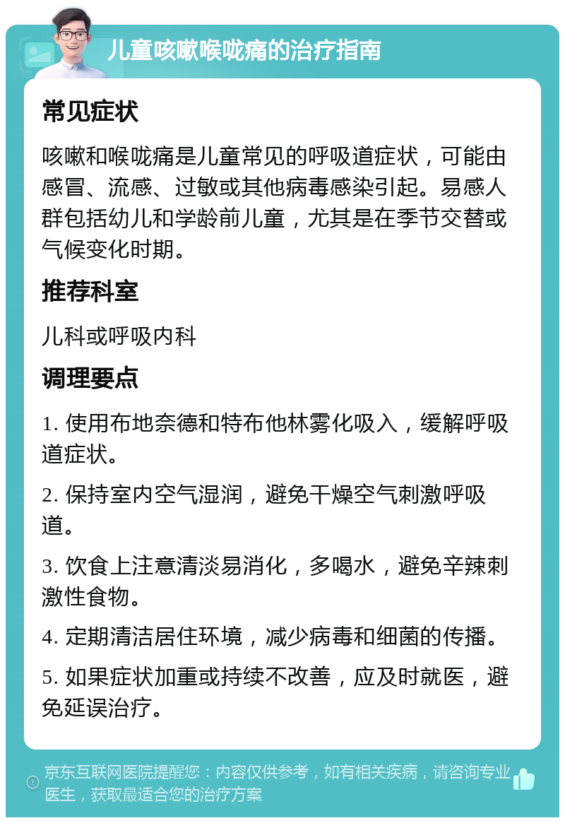 儿童咳嗽喉咙痛的治疗指南 常见症状 咳嗽和喉咙痛是儿童常见的呼吸道症状，可能由感冒、流感、过敏或其他病毒感染引起。易感人群包括幼儿和学龄前儿童，尤其是在季节交替或气候变化时期。 推荐科室 儿科或呼吸内科 调理要点 1. 使用布地奈德和特布他林雾化吸入，缓解呼吸道症状。 2. 保持室内空气湿润，避免干燥空气刺激呼吸道。 3. 饮食上注意清淡易消化，多喝水，避免辛辣刺激性食物。 4. 定期清洁居住环境，减少病毒和细菌的传播。 5. 如果症状加重或持续不改善，应及时就医，避免延误治疗。