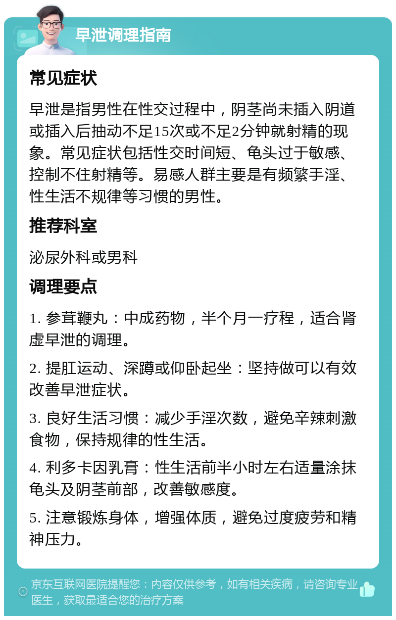 早泄调理指南 常见症状 早泄是指男性在性交过程中，阴茎尚未插入阴道或插入后抽动不足15次或不足2分钟就射精的现象。常见症状包括性交时间短、龟头过于敏感、控制不住射精等。易感人群主要是有频繁手淫、性生活不规律等习惯的男性。 推荐科室 泌尿外科或男科 调理要点 1. 参茸鞭丸：中成药物，半个月一疗程，适合肾虚早泄的调理。 2. 提肛运动、深蹲或仰卧起坐：坚持做可以有效改善早泄症状。 3. 良好生活习惯：减少手淫次数，避免辛辣刺激食物，保持规律的性生活。 4. 利多卡因乳膏：性生活前半小时左右适量涂抹龟头及阴茎前部，改善敏感度。 5. 注意锻炼身体，增强体质，避免过度疲劳和精神压力。