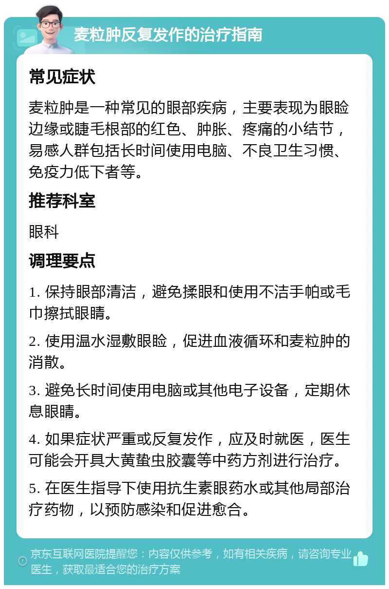 麦粒肿反复发作的治疗指南 常见症状 麦粒肿是一种常见的眼部疾病，主要表现为眼睑边缘或睫毛根部的红色、肿胀、疼痛的小结节，易感人群包括长时间使用电脑、不良卫生习惯、免疫力低下者等。 推荐科室 眼科 调理要点 1. 保持眼部清洁，避免揉眼和使用不洁手帕或毛巾擦拭眼睛。 2. 使用温水湿敷眼睑，促进血液循环和麦粒肿的消散。 3. 避免长时间使用电脑或其他电子设备，定期休息眼睛。 4. 如果症状严重或反复发作，应及时就医，医生可能会开具大黄蛰虫胶囊等中药方剂进行治疗。 5. 在医生指导下使用抗生素眼药水或其他局部治疗药物，以预防感染和促进愈合。