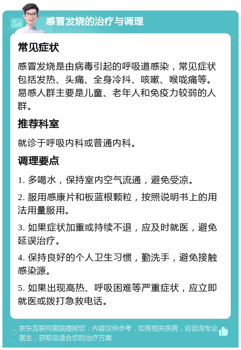 感冒发烧的治疗与调理 常见症状 感冒发烧是由病毒引起的呼吸道感染，常见症状包括发热、头痛、全身冷抖、咳嗽、喉咙痛等。易感人群主要是儿童、老年人和免疫力较弱的人群。 推荐科室 就诊于呼吸内科或普通内科。 调理要点 1. 多喝水，保持室内空气流通，避免受凉。 2. 服用感康片和板蓝根颗粒，按照说明书上的用法用量服用。 3. 如果症状加重或持续不退，应及时就医，避免延误治疗。 4. 保持良好的个人卫生习惯，勤洗手，避免接触感染源。 5. 如果出现高热、呼吸困难等严重症状，应立即就医或拨打急救电话。