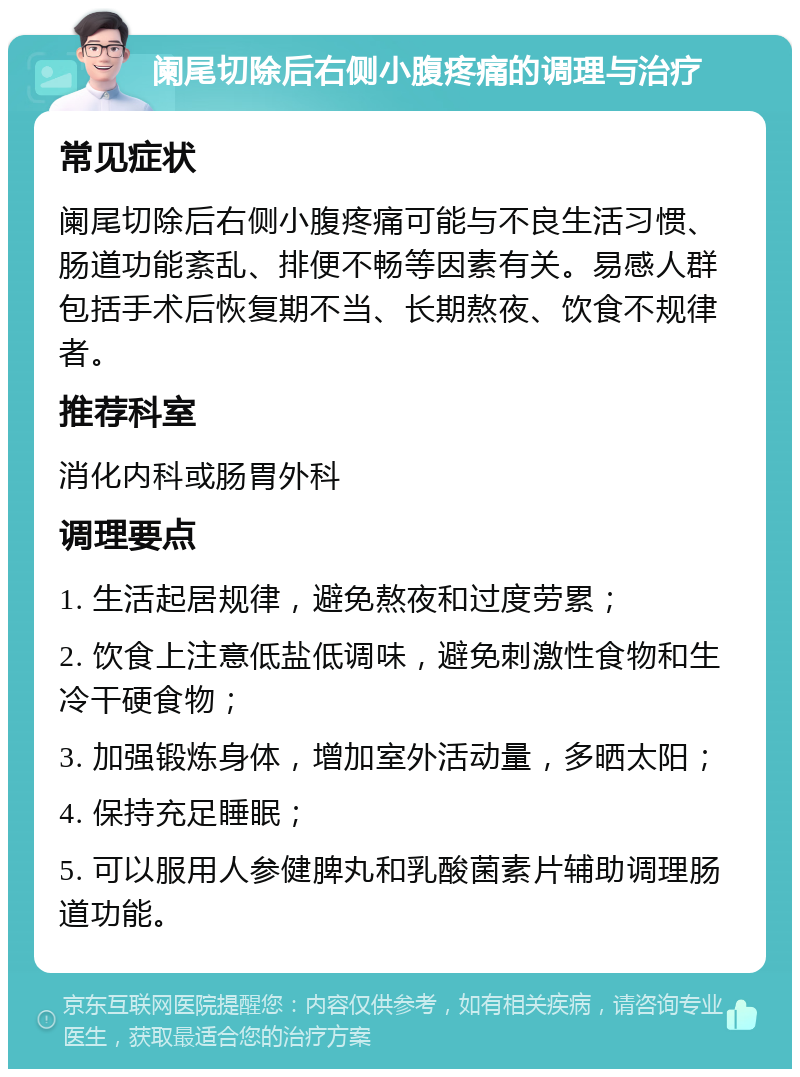 阑尾切除后右侧小腹疼痛的调理与治疗 常见症状 阑尾切除后右侧小腹疼痛可能与不良生活习惯、肠道功能紊乱、排便不畅等因素有关。易感人群包括手术后恢复期不当、长期熬夜、饮食不规律者。 推荐科室 消化内科或肠胃外科 调理要点 1. 生活起居规律，避免熬夜和过度劳累； 2. 饮食上注意低盐低调味，避免刺激性食物和生冷干硬食物； 3. 加强锻炼身体，增加室外活动量，多晒太阳； 4. 保持充足睡眠； 5. 可以服用人参健脾丸和乳酸菌素片辅助调理肠道功能。