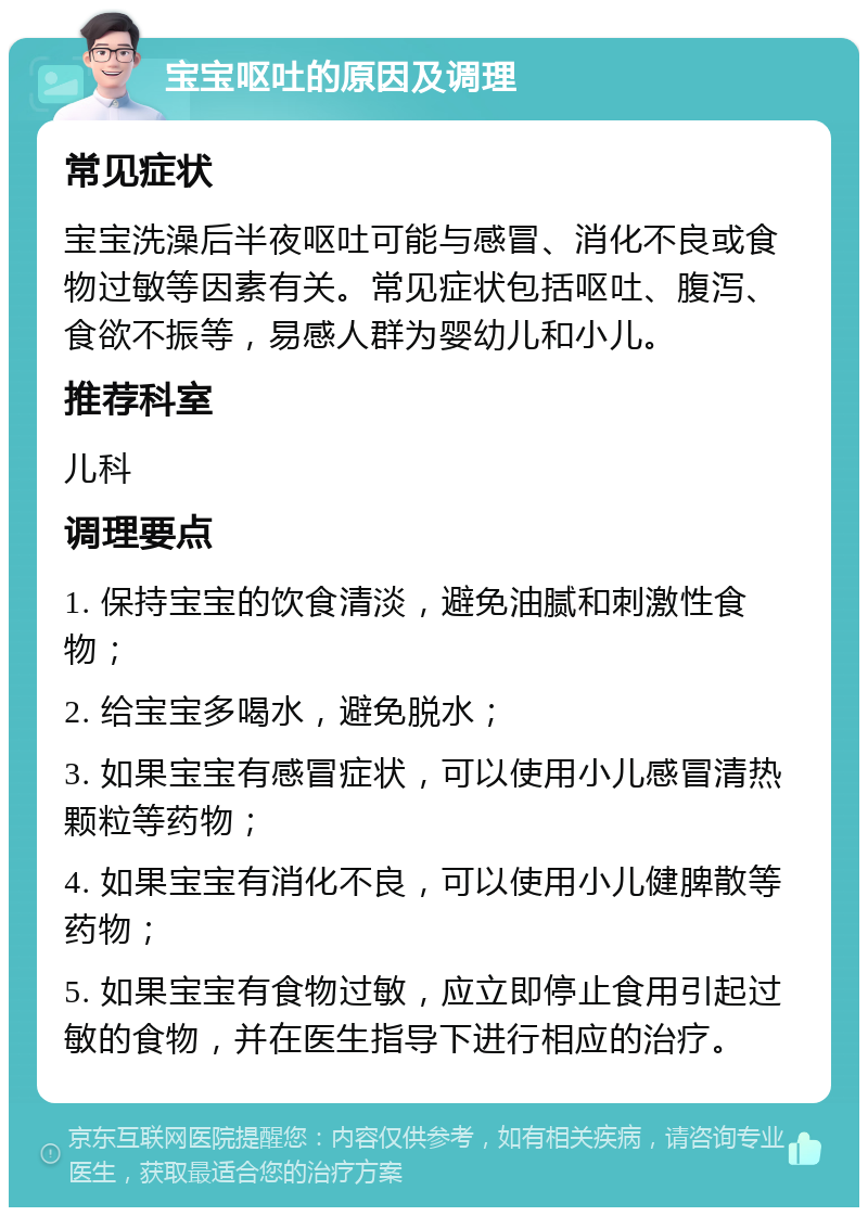 宝宝呕吐的原因及调理 常见症状 宝宝洗澡后半夜呕吐可能与感冒、消化不良或食物过敏等因素有关。常见症状包括呕吐、腹泻、食欲不振等，易感人群为婴幼儿和小儿。 推荐科室 儿科 调理要点 1. 保持宝宝的饮食清淡，避免油腻和刺激性食物； 2. 给宝宝多喝水，避免脱水； 3. 如果宝宝有感冒症状，可以使用小儿感冒清热颗粒等药物； 4. 如果宝宝有消化不良，可以使用小儿健脾散等药物； 5. 如果宝宝有食物过敏，应立即停止食用引起过敏的食物，并在医生指导下进行相应的治疗。