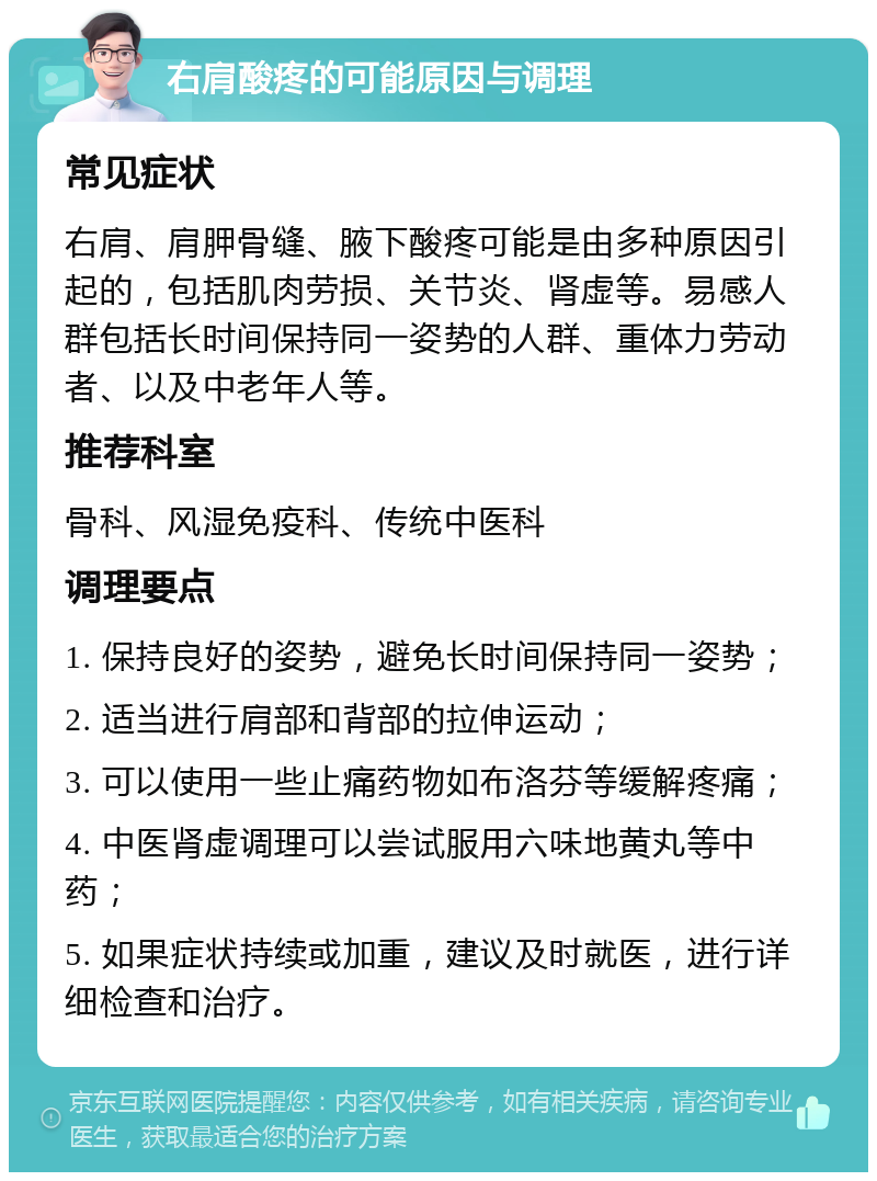 右肩酸疼的可能原因与调理 常见症状 右肩、肩胛骨缝、腋下酸疼可能是由多种原因引起的，包括肌肉劳损、关节炎、肾虚等。易感人群包括长时间保持同一姿势的人群、重体力劳动者、以及中老年人等。 推荐科室 骨科、风湿免疫科、传统中医科 调理要点 1. 保持良好的姿势，避免长时间保持同一姿势； 2. 适当进行肩部和背部的拉伸运动； 3. 可以使用一些止痛药物如布洛芬等缓解疼痛； 4. 中医肾虚调理可以尝试服用六味地黄丸等中药； 5. 如果症状持续或加重，建议及时就医，进行详细检查和治疗。