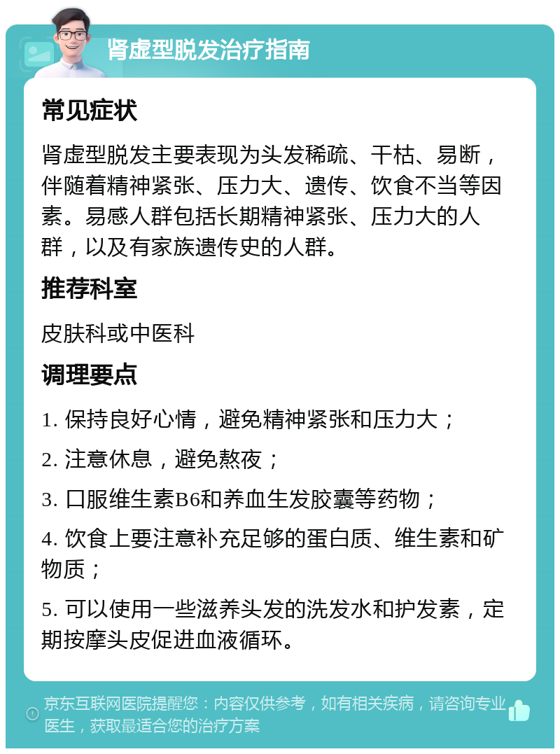 肾虚型脱发治疗指南 常见症状 肾虚型脱发主要表现为头发稀疏、干枯、易断，伴随着精神紧张、压力大、遗传、饮食不当等因素。易感人群包括长期精神紧张、压力大的人群，以及有家族遗传史的人群。 推荐科室 皮肤科或中医科 调理要点 1. 保持良好心情，避免精神紧张和压力大； 2. 注意休息，避免熬夜； 3. 口服维生素B6和养血生发胶囊等药物； 4. 饮食上要注意补充足够的蛋白质、维生素和矿物质； 5. 可以使用一些滋养头发的洗发水和护发素，定期按摩头皮促进血液循环。