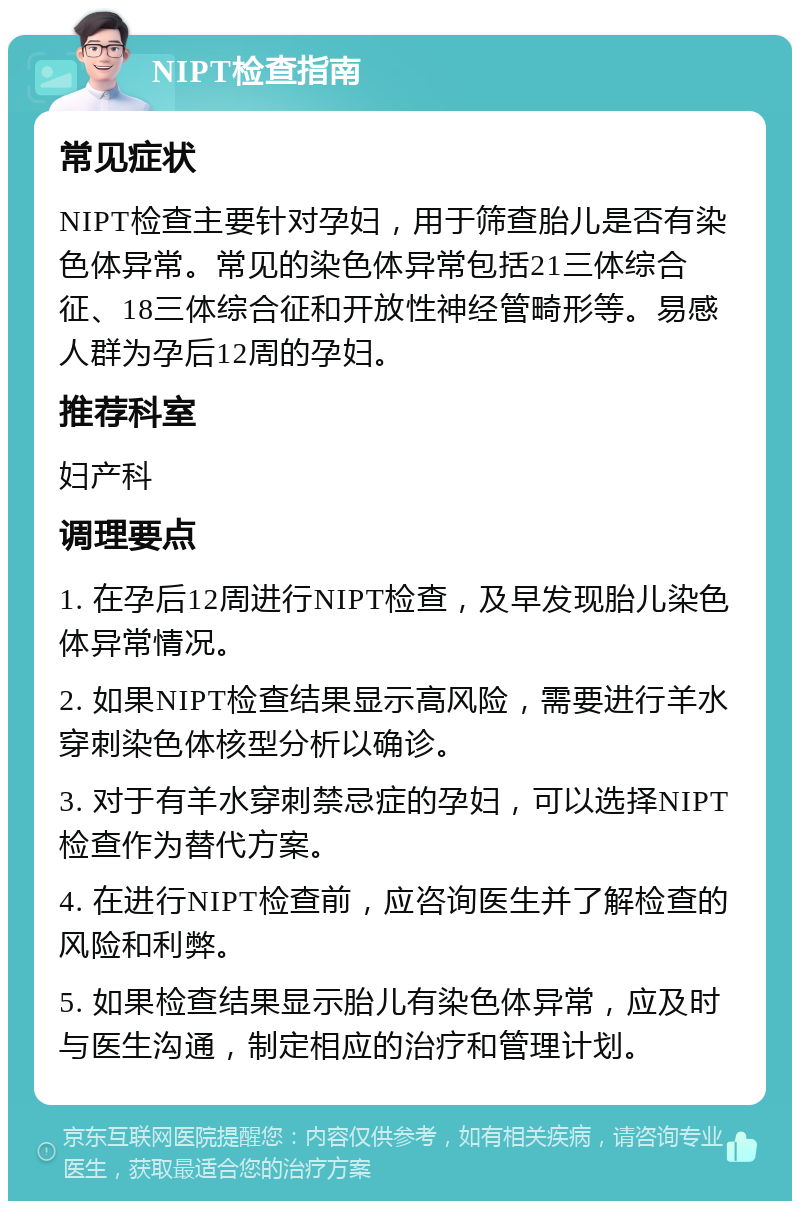 NIPT检查指南 常见症状 NIPT检查主要针对孕妇，用于筛查胎儿是否有染色体异常。常见的染色体异常包括21三体综合征、18三体综合征和开放性神经管畸形等。易感人群为孕后12周的孕妇。 推荐科室 妇产科 调理要点 1. 在孕后12周进行NIPT检查，及早发现胎儿染色体异常情况。 2. 如果NIPT检查结果显示高风险，需要进行羊水穿刺染色体核型分析以确诊。 3. 对于有羊水穿刺禁忌症的孕妇，可以选择NIPT检查作为替代方案。 4. 在进行NIPT检查前，应咨询医生并了解检查的风险和利弊。 5. 如果检查结果显示胎儿有染色体异常，应及时与医生沟通，制定相应的治疗和管理计划。