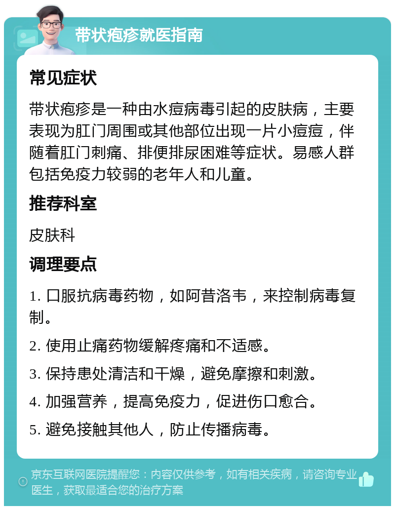 带状疱疹就医指南 常见症状 带状疱疹是一种由水痘病毒引起的皮肤病，主要表现为肛门周围或其他部位出现一片小痘痘，伴随着肛门刺痛、排便排尿困难等症状。易感人群包括免疫力较弱的老年人和儿童。 推荐科室 皮肤科 调理要点 1. 口服抗病毒药物，如阿昔洛韦，来控制病毒复制。 2. 使用止痛药物缓解疼痛和不适感。 3. 保持患处清洁和干燥，避免摩擦和刺激。 4. 加强营养，提高免疫力，促进伤口愈合。 5. 避免接触其他人，防止传播病毒。